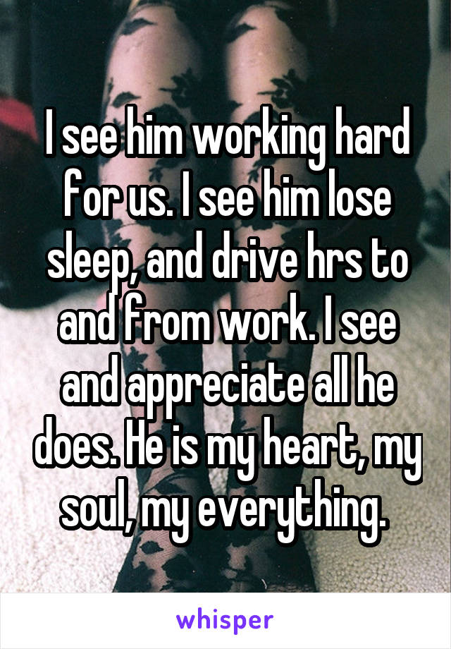 I see him working hard for us. I see him lose sleep, and drive hrs to and from work. I see and appreciate all he does. He is my heart, my soul, my everything. 