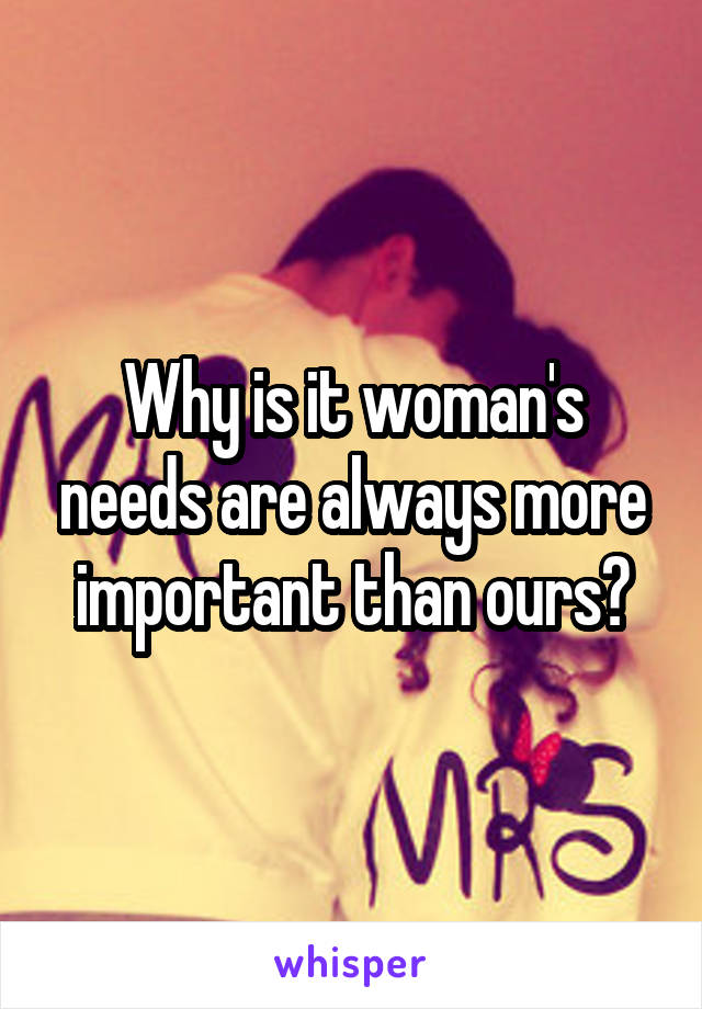 Why is it woman's needs are always more important than ours?