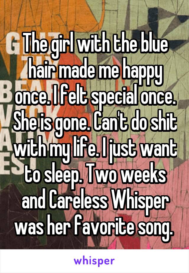 The girl with the blue hair made me happy once. I felt special once. She is gone. Can't do shit with my life. I just want to sleep. Two weeks and Careless Whisper was her favorite song. 