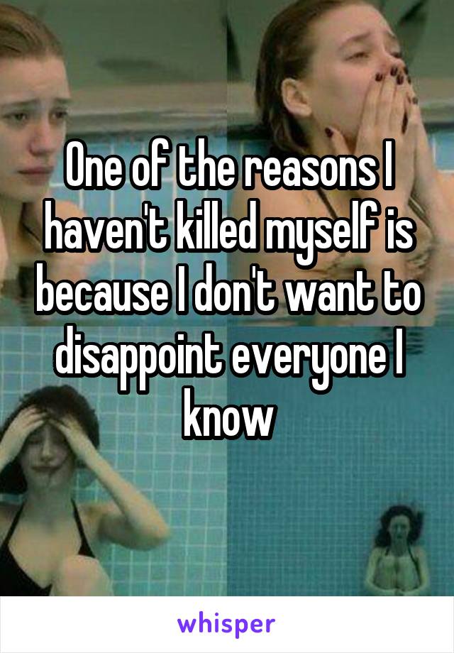 One of the reasons I haven't killed myself is because I don't want to disappoint everyone I know
