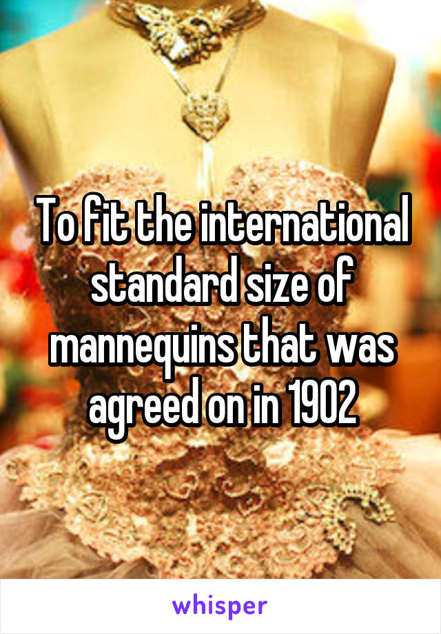 To fit the international standard size of mannequins that was agreed on in 1902