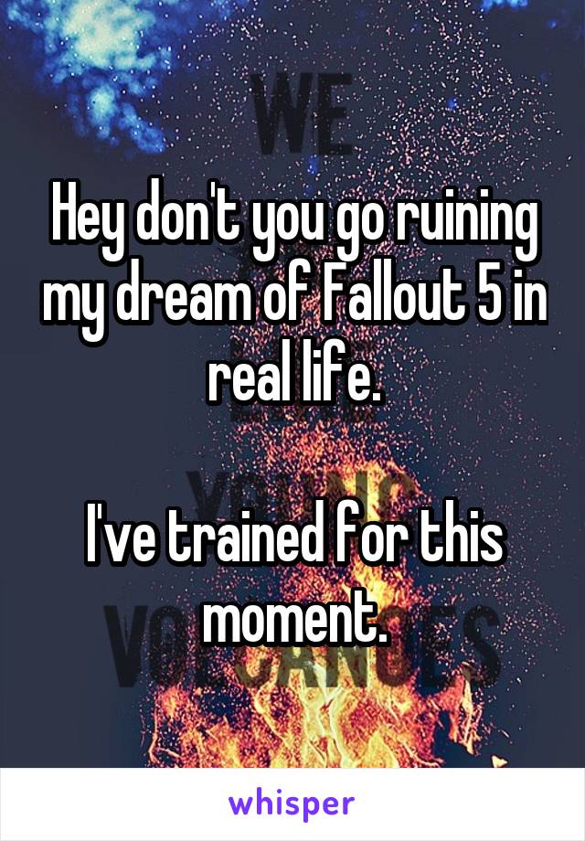 Hey don't you go ruining my dream of Fallout 5 in real life.

I've trained for this moment.