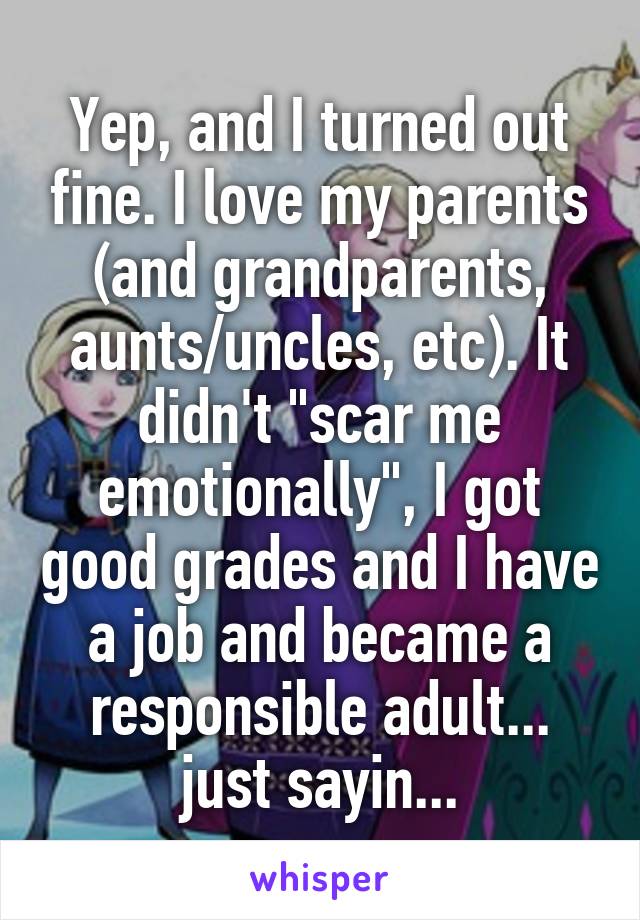 Yep, and I turned out fine. I love my parents (and grandparents, aunts/uncles, etc). It didn't "scar me emotionally", I got good grades and I have a job and became a responsible adult... just sayin...