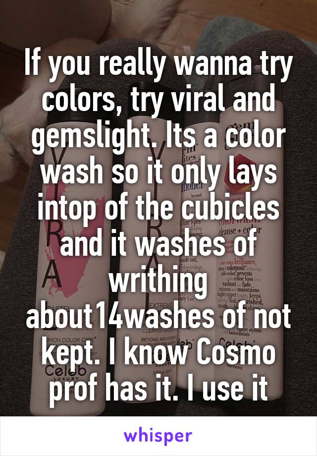If you really wanna try colors, try viral and gemslight. Its a color wash so it only lays intop of the cubicles and it washes of writhing about14washes of not kept. I know Cosmo prof has it. I use it