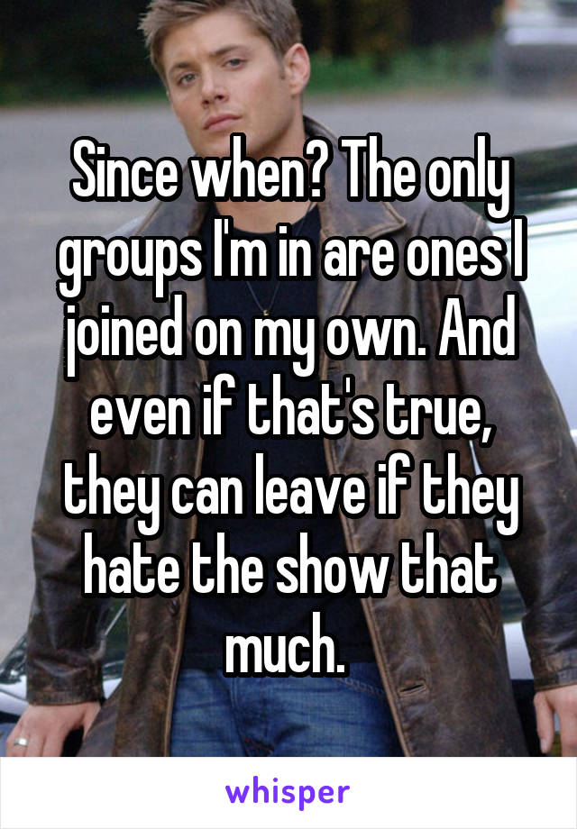 Since when? The only groups I'm in are ones I joined on my own. And even if that's true, they can leave if they hate the show that much. 