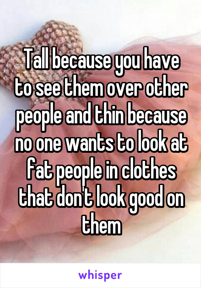 Tall because you have to see them over other people and thin because no one wants to look at fat people in clothes that don't look good on them