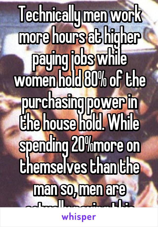 Technically men work more hours at higher paying jobs while women hold 80% of the purchasing power in the house hold. While spending 20%more on themselves than the man so, men are actually paying this