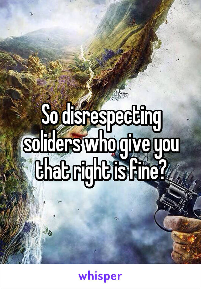 So disrespecting soliders who give you that right is fine?