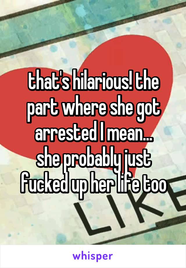 that's hilarious! the part where she got arrested I mean...
she probably just fucked up her life too