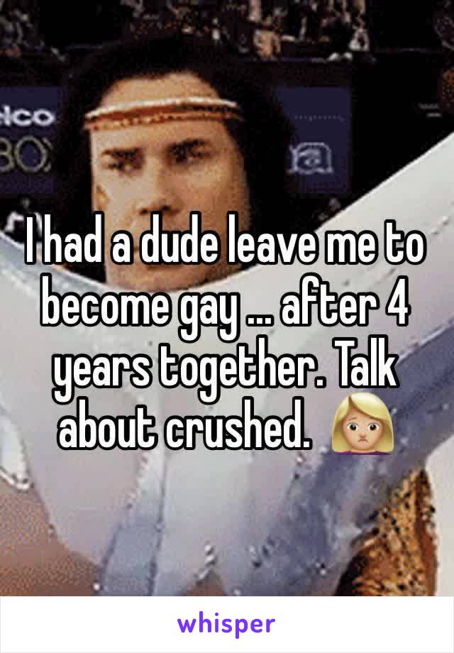 I had a dude leave me to become gay ... after 4 years together. Talk about crushed.  🙍🏼