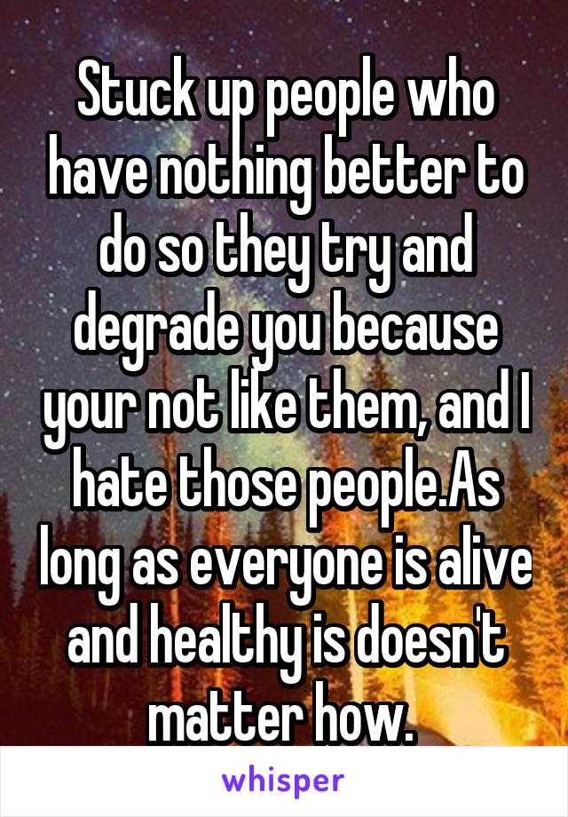 Stuck up people who have nothing better to do so they try and degrade you because your not like them, and I hate those people.As long as everyone is alive and healthy is doesn't matter how. 