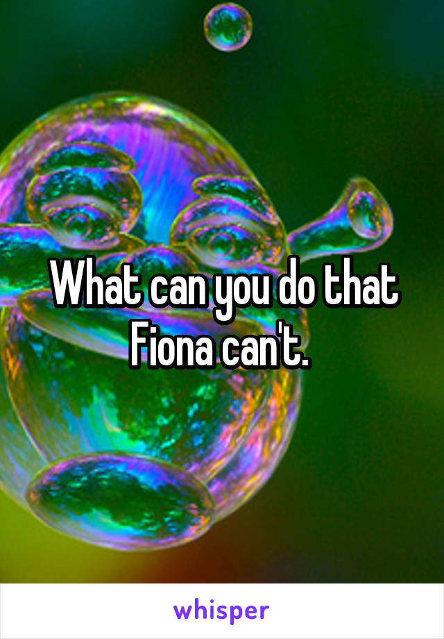 What can you do that Fiona can't. 
