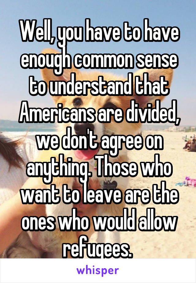 Well, you have to have enough common sense to understand that Americans are divided, we don't agree on anything. Those who want to leave are the ones who would allow refugees. 
