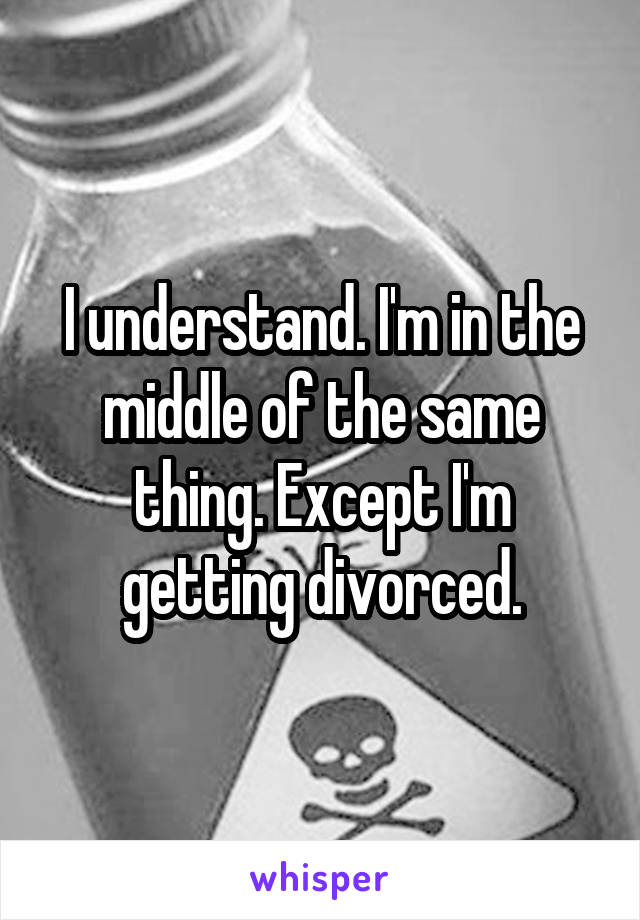 I understand. I'm in the middle of the same thing. Except I'm getting divorced.