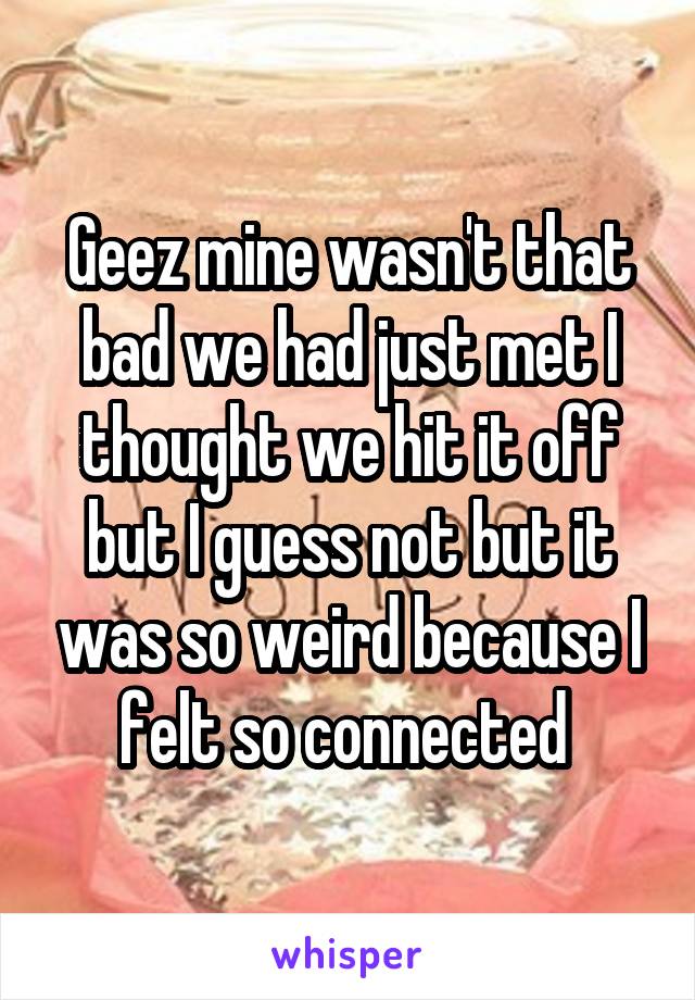 Geez mine wasn't that bad we had just met I thought we hit it off but I guess not but it was so weird because I felt so connected 