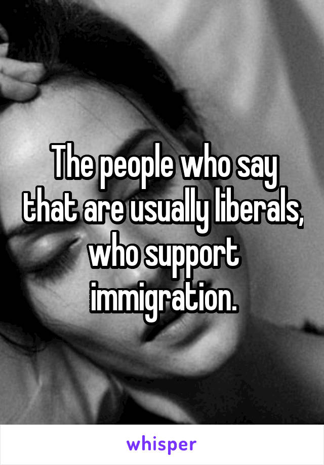 The people who say that are usually liberals, who support immigration.