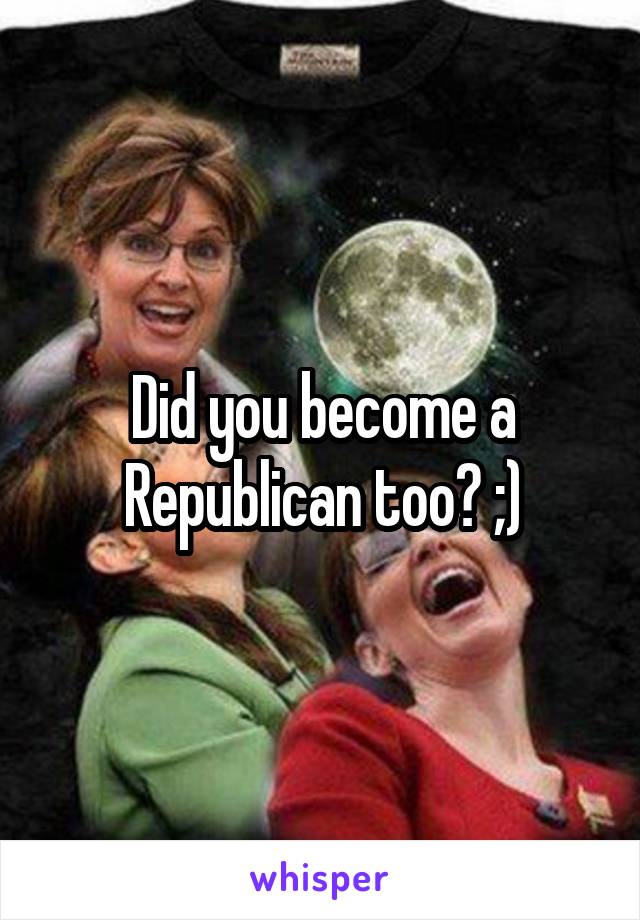 Did you become a Republican too? ;)