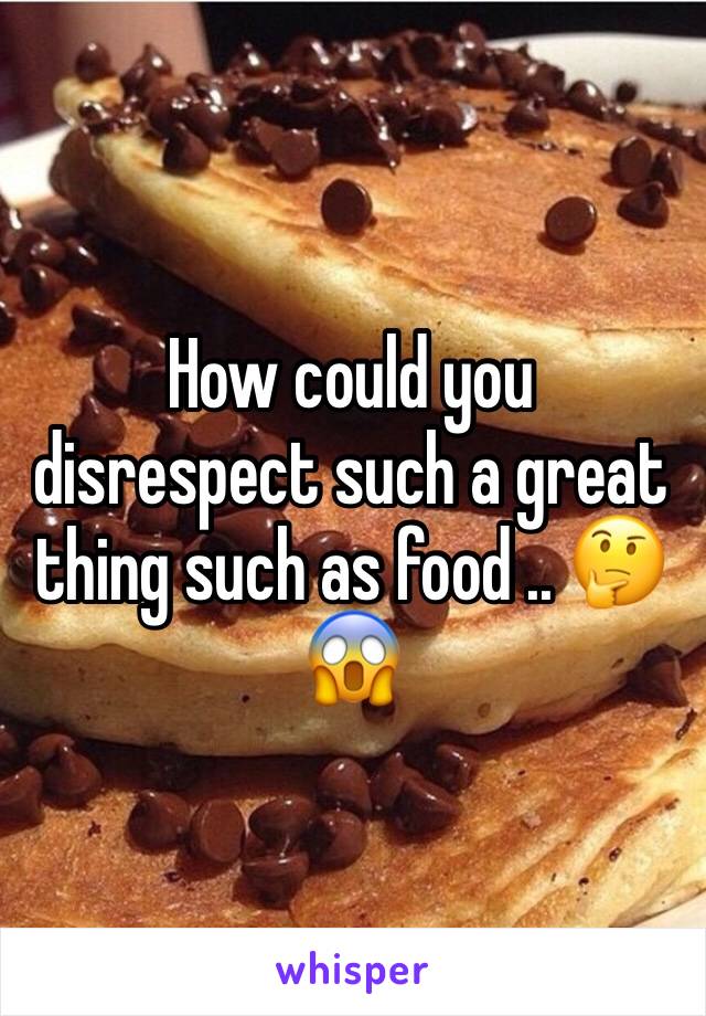 How could you disrespect such a great thing such as food .. 🤔😱