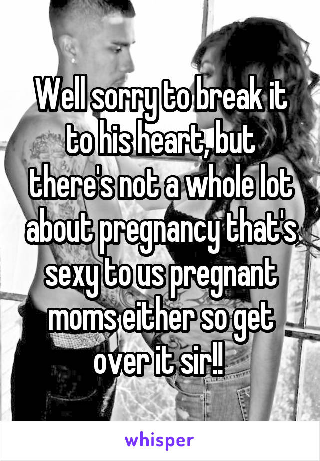 Well sorry to break it to his heart, but there's not a whole lot about pregnancy that's sexy to us pregnant moms either so get over it sir!! 