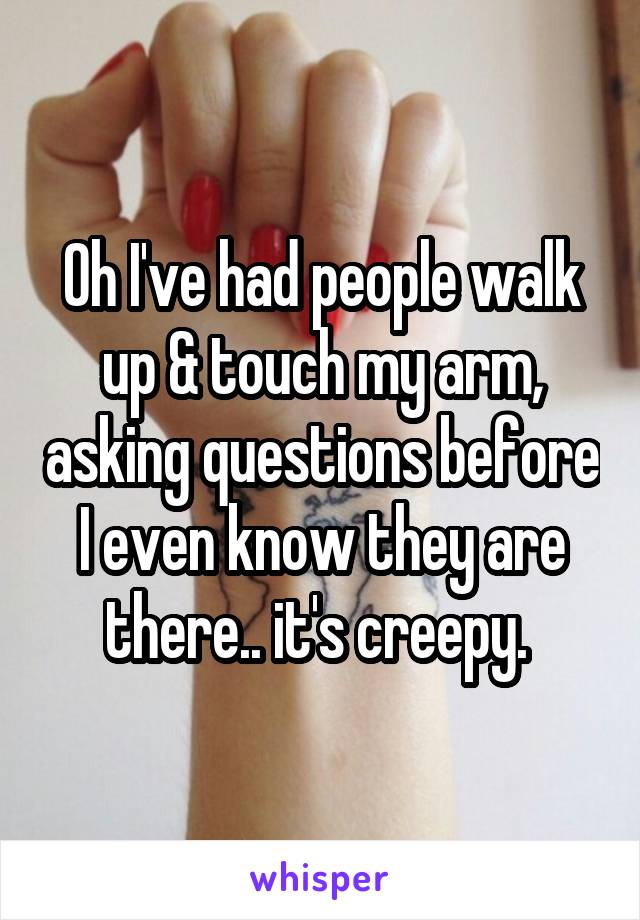 Oh I've had people walk up & touch my arm, asking questions before I even know they are there.. it's creepy. 