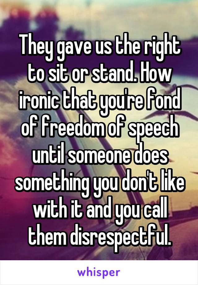 They gave us the right to sit or stand. How ironic that you're fond of freedom of speech until someone does something you don't like with it and you call them disrespectful.