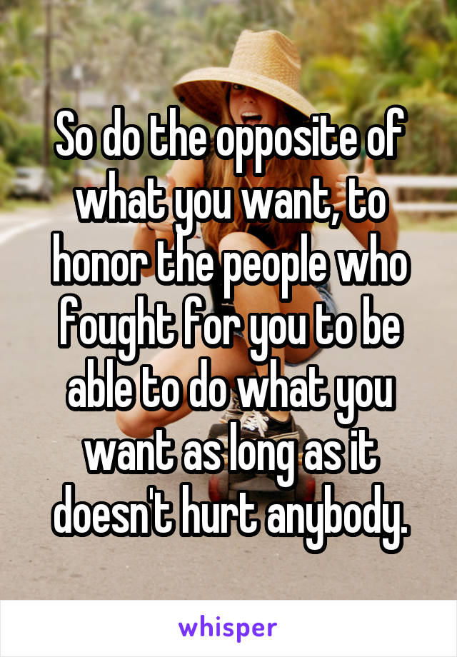 So do the opposite of what you want, to honor the people who fought for you to be able to do what you want as long as it doesn't hurt anybody.