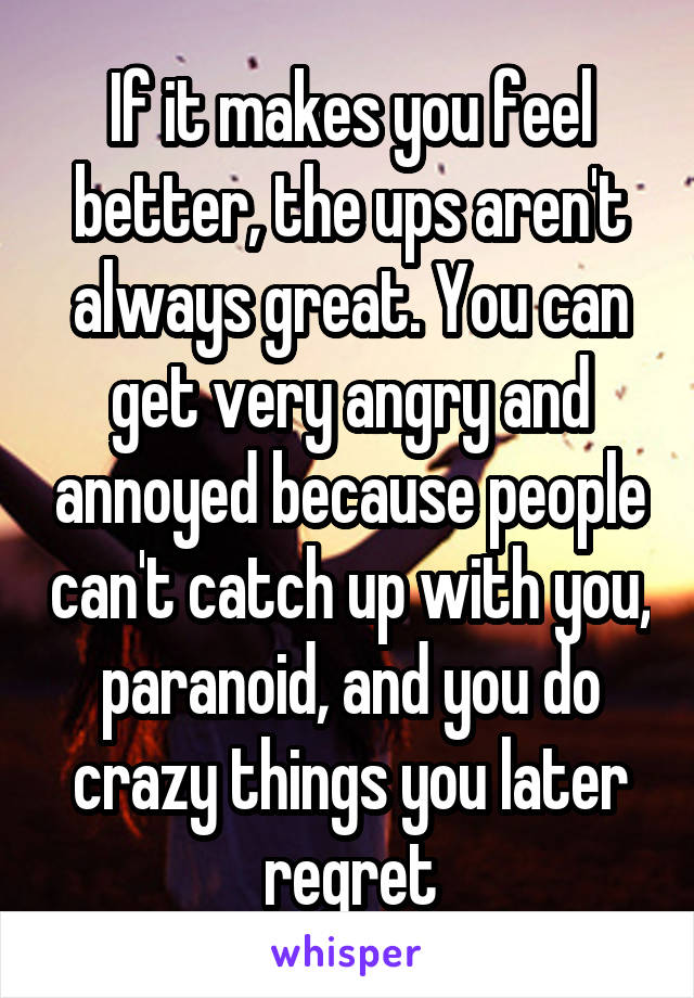 If it makes you feel better, the ups aren't always great. You can get very angry and annoyed because people can't catch up with you, paranoid, and you do crazy things you later regret