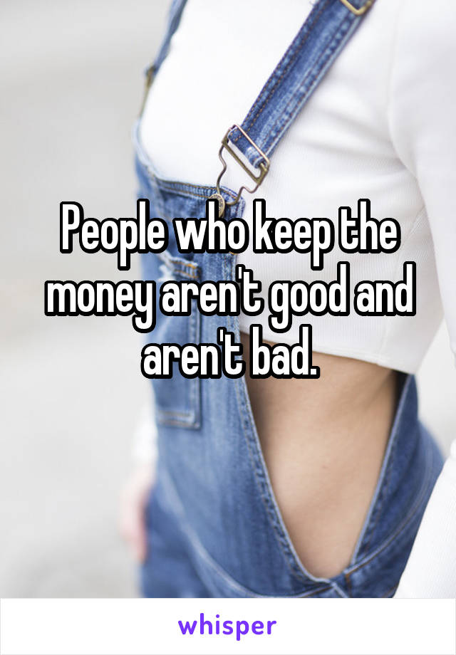 People who keep the money aren't good and aren't bad.
