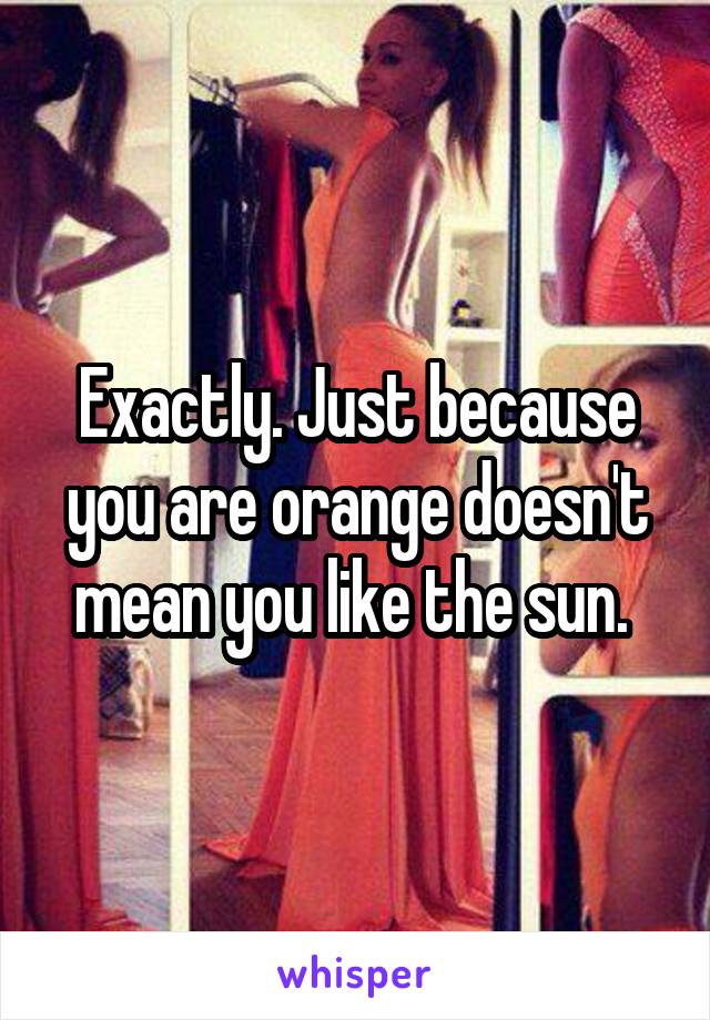 Exactly. Just because you are orange doesn't mean you like the sun. 