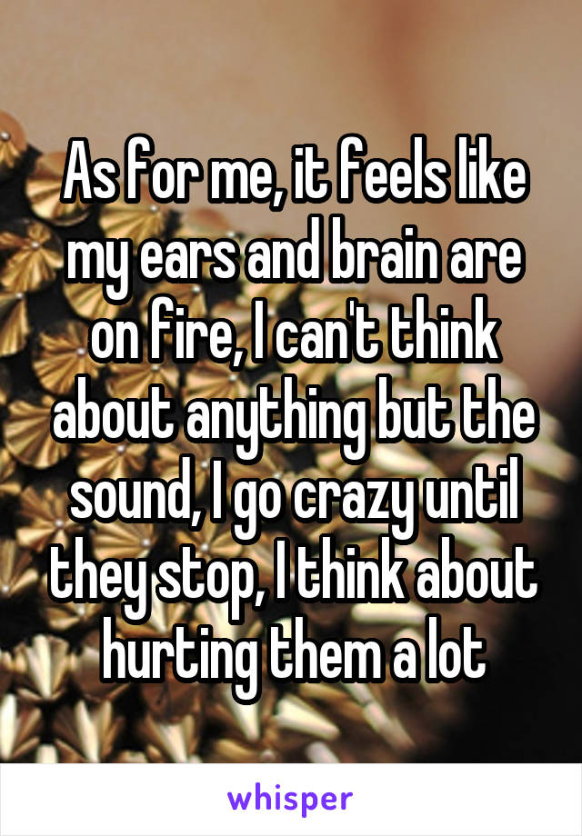As for me, it feels like my ears and brain are on fire, I can't think about anything but the sound, I go crazy until they stop, I think about hurting them a lot