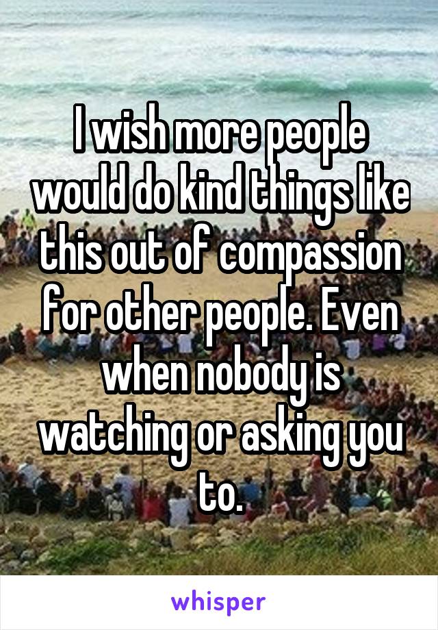 I wish more people would do kind things like this out of compassion for other people. Even when nobody is watching or asking you to.