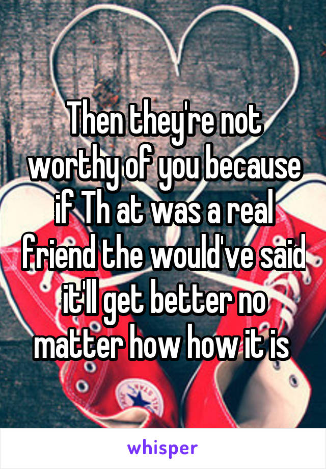Then they're not worthy of you because if Th at was a real friend the would've said it'll get better no matter how how it is 