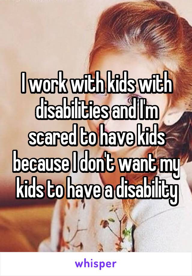 I work with kids with disabilities and I'm scared to have kids because I don't want my kids to have a disability