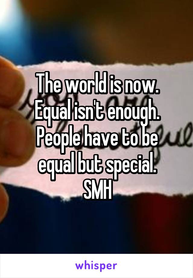 The world is now.
Equal isn't enough.
People have to be equal but special.
SMH