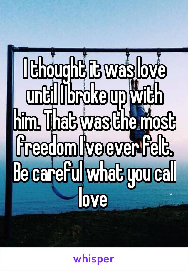 I thought it was love until I broke up with him. That was the most freedom I've ever felt. Be careful what you call love 