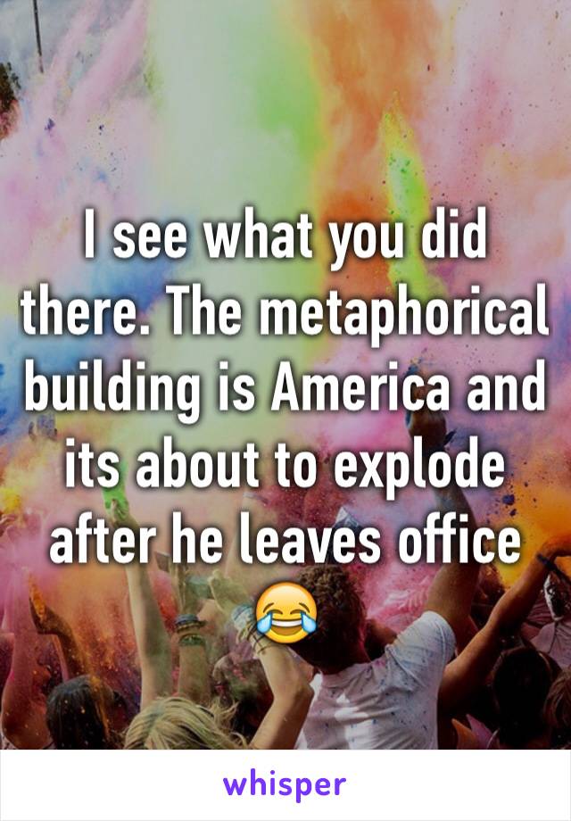 I see what you did there. The metaphorical building is America and its about to explode after he leaves office 😂