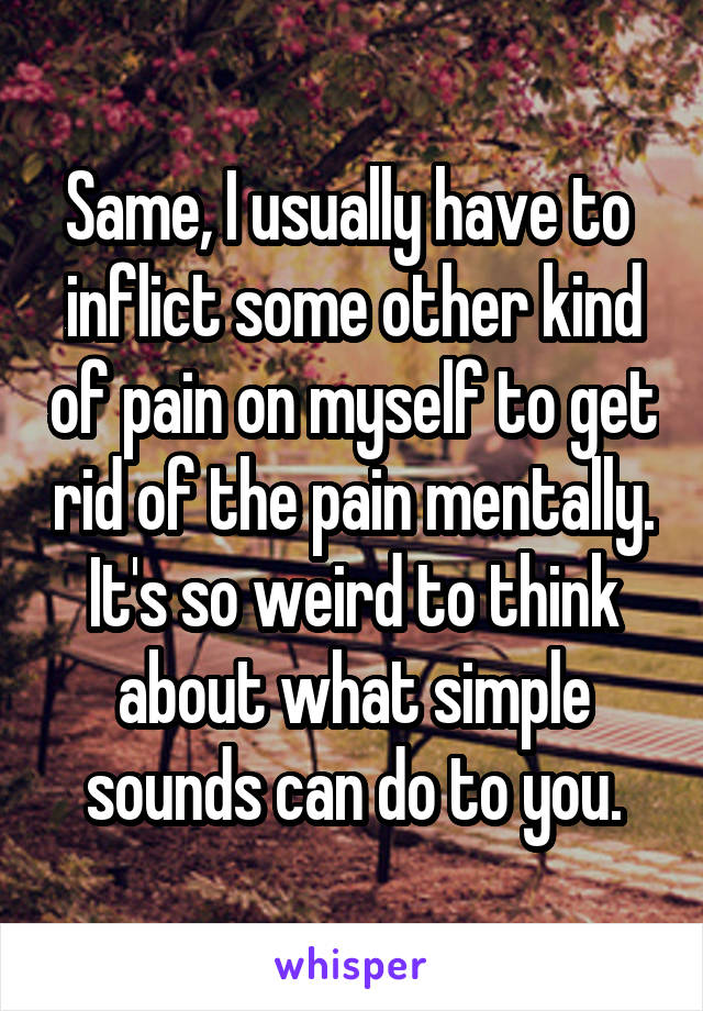 Same, I usually have to  inflict some other kind of pain on myself to get rid of the pain mentally. It's so weird to think about what simple sounds can do to you.