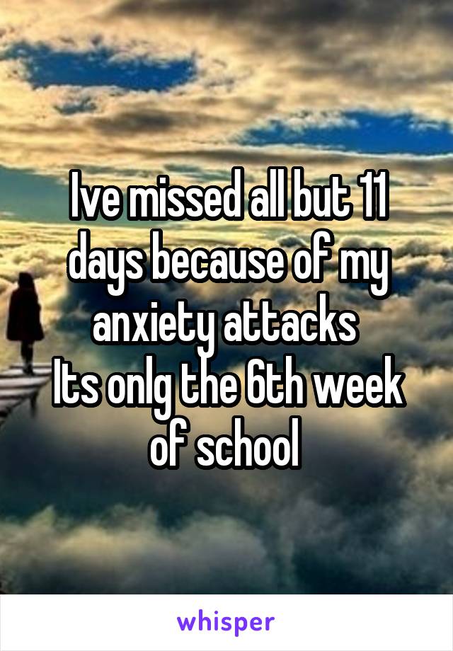 Ive missed all but 11 days because of my anxiety attacks 
Its onlg the 6th week of school 
