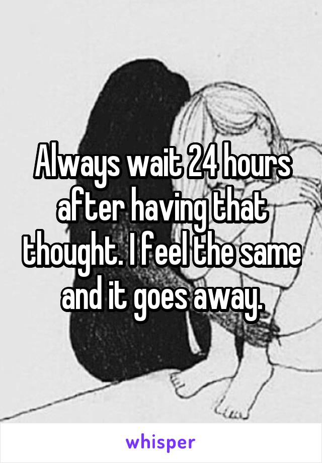 Always wait 24 hours after having that thought. I feel the same and it goes away.