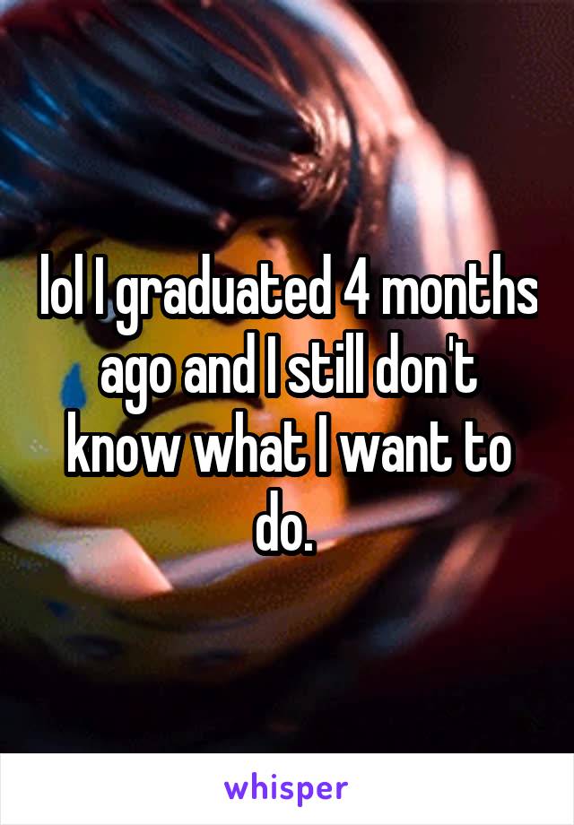 lol I graduated 4 months ago and I still don't know what I want to do. 