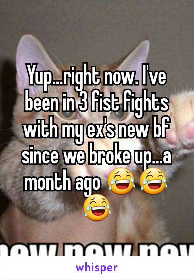 Yup...right now. I've been in 3 fist fights with my ex's new bf since we broke up...a month ago 😂😂😂