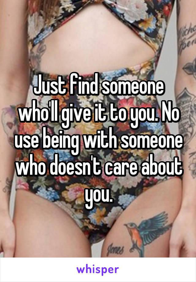 Just find someone who'll give it to you. No use being with someone who doesn't care about you.