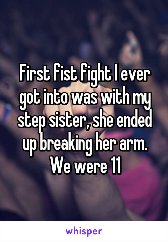 First fist fight I ever got into was with my step sister, she ended up breaking her arm. We were 11