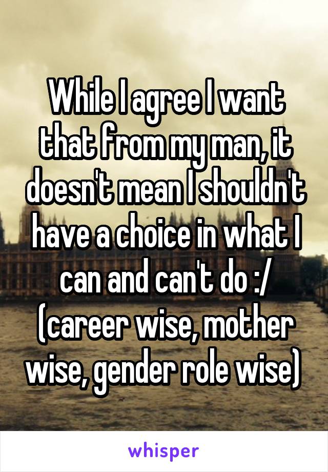 While I agree I want that from my man, it doesn't mean I shouldn't have a choice in what I can and can't do :/ (career wise, mother wise, gender role wise) 
