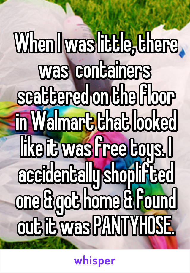 When I was little, there was  containers  scattered on the floor in Walmart that looked like it was free toys. I accidentally shoplifted one & got home & found out it was PANTYHOSE.