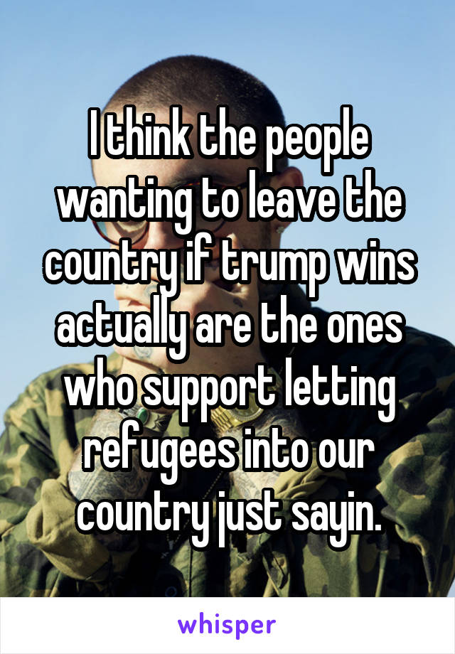 I think the people wanting to leave the country if trump wins actually are the ones who support letting refugees into our country just sayin.