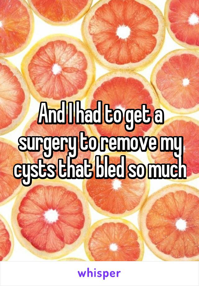 And I had to get a surgery to remove my cysts that bled so much