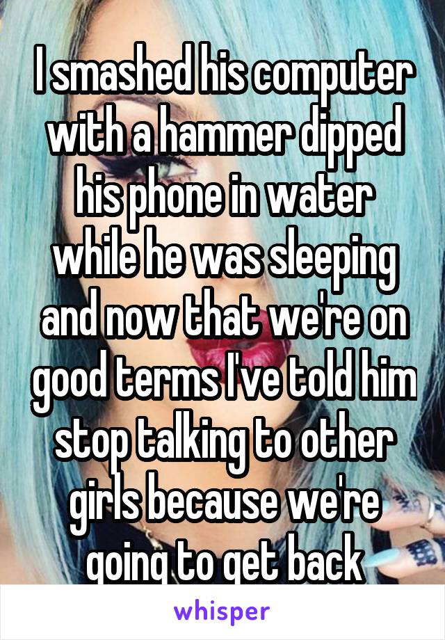 I smashed his computer with a hammer dipped his phone in water while he was sleeping and now that we're on good terms I've told him stop talking to other girls because we're going to get back