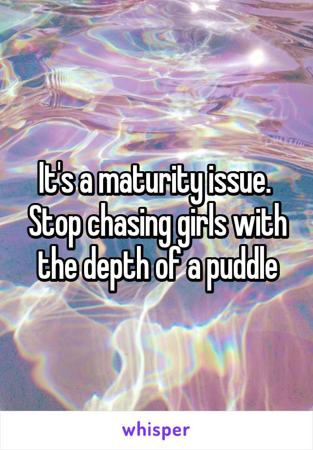 It's a maturity issue. 
Stop chasing girls with the depth of a puddle