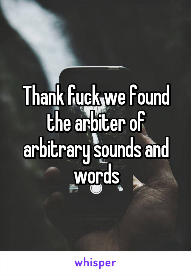 Thank fuck we found the arbiter of arbitrary sounds and words